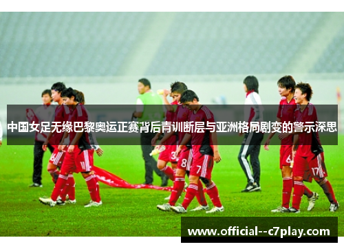 中国女足无缘巴黎奥运正赛背后青训断层与亚洲格局剧变的警示深思 中国女足无缘巴黎奥运正赛背后青训断层与亚洲格局剧变的警示深思