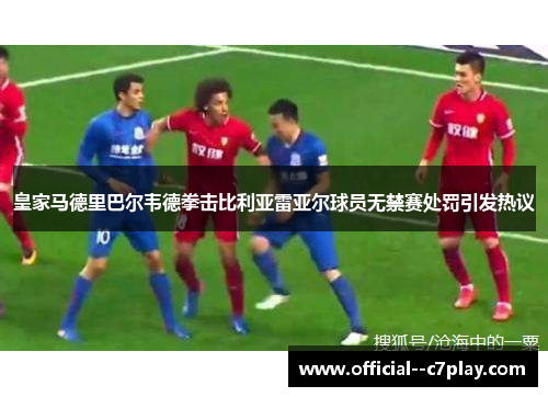 皇家马德里巴尔韦德拳击比利亚雷亚尔球员无禁赛处罚引发热议 皇家马德里巴尔韦德拳击比利亚雷亚尔球员无禁赛处罚引发热议